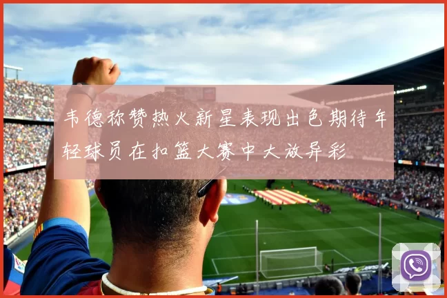 韦德称赞热火新星表现出色期待年轻球员在扣篮大赛中大放异彩