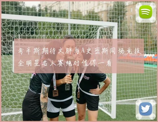 考辛斯期待文胖与A史密斯同场竞技全明星名人赛绝对值得一看