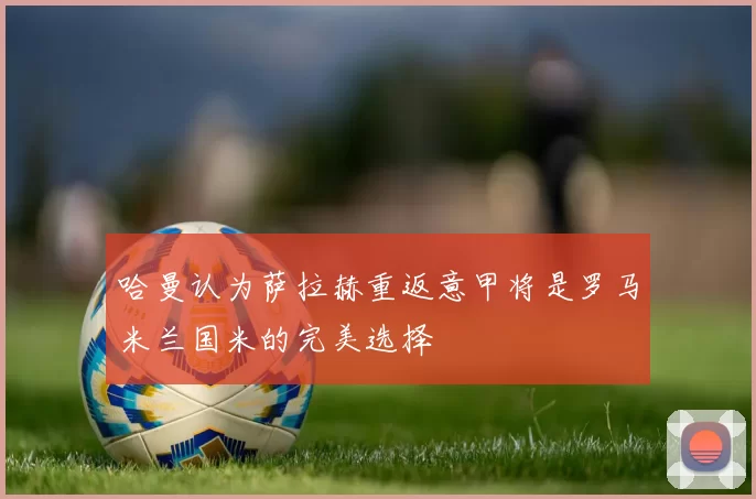 哈曼认为萨拉赫重返意甲将是罗马米兰国米的完美选择