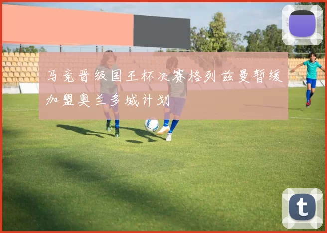 马竞晋级国王杯决赛格列兹曼暂缓加盟奥兰多城计划