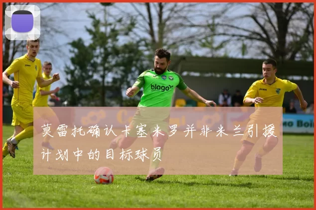莫雷托确认卡塞米罗并非米兰引援计划中的目标球员