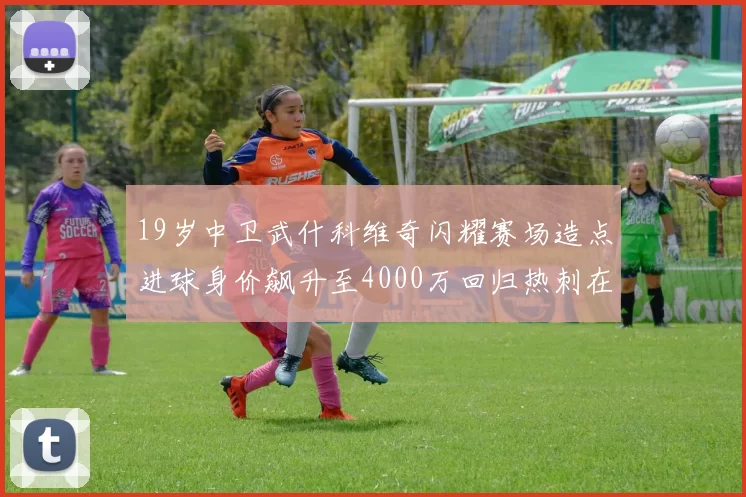 19岁中卫武什科维奇闪耀赛场造点进球身价飙升至4000万回归热刺在即