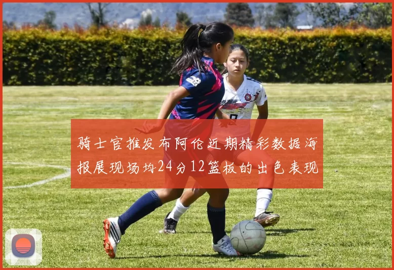 骑士官推发布阿伦近期精彩数据海报展现场均24分12篮板的出色表现