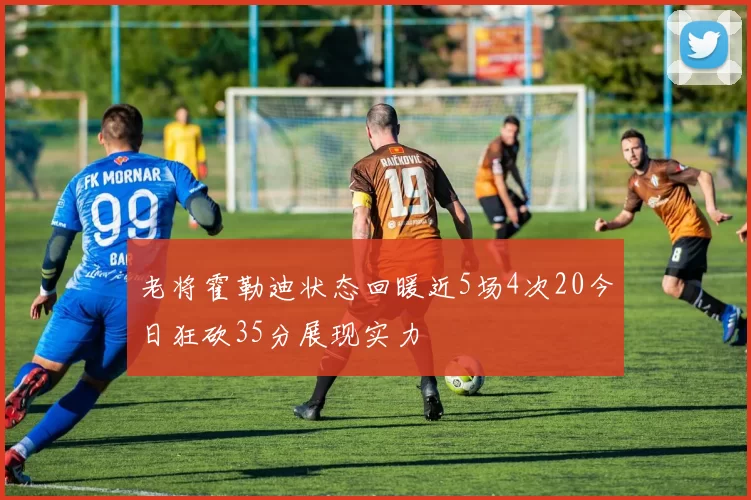 老将霍勒迪状态回暖近5场4次20今日狂砍35分展现实力