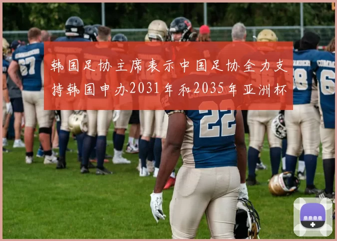 韩国足协主席表示中国足协全力支持韩国申办2031年和2035年亚洲杯赛事