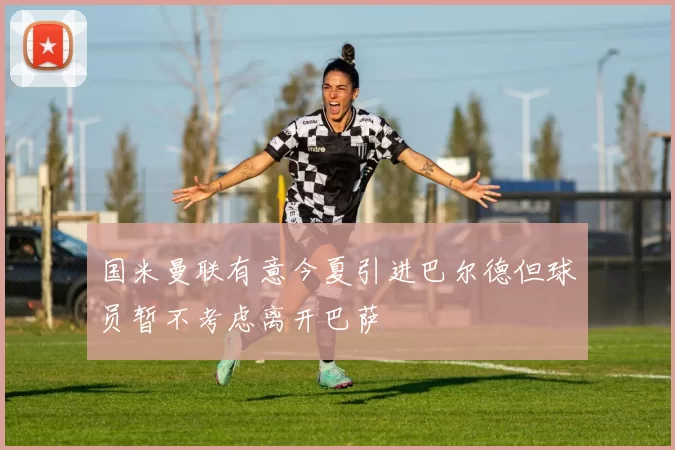 国米曼联有意今夏引进巴尔德但球员暂不考虑离开巴萨