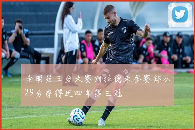 全明星三分大赛利拉德未参赛却以29分夺得近四年第三冠