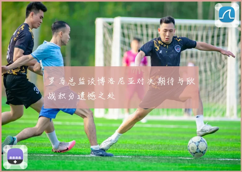 罗马总监谈博洛尼亚对决期待与欧战积分遗憾之处