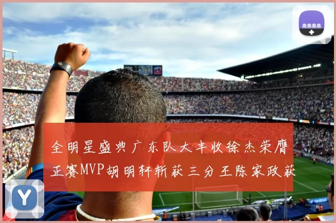 全明星盛典广东队大丰收徐杰荣膺正赛MVP胡明轩斩获三分王陈家政获星锐MVP