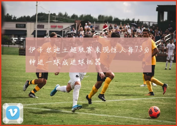 伊卡尔迪土超联赛表现惊人每73分钟进一球成进球机器