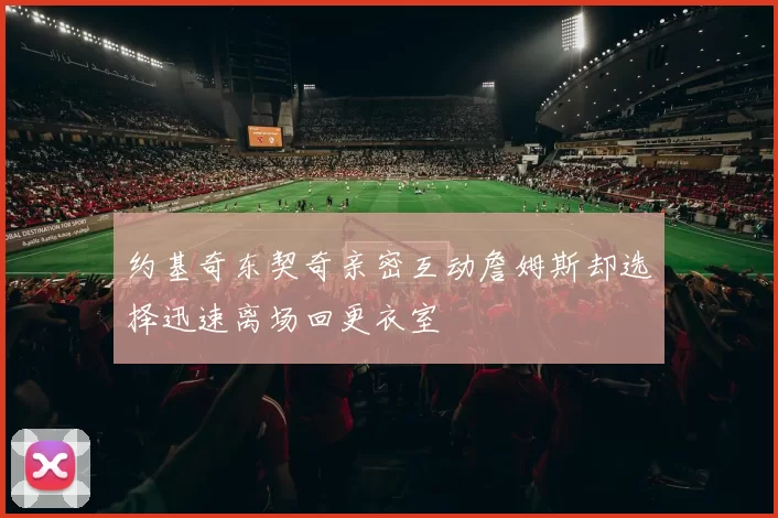 约基奇东契奇亲密互动詹姆斯却选择迅速离场回更衣室