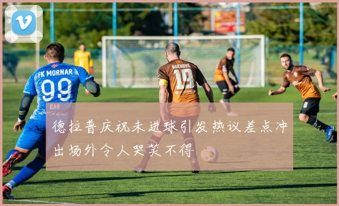 德拉普庆祝未进球引发热议差点冲出场外令人哭笑不得