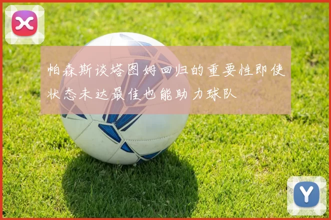 帕森斯谈塔图姆回归的重要性即使状态未达最佳也能助力球队