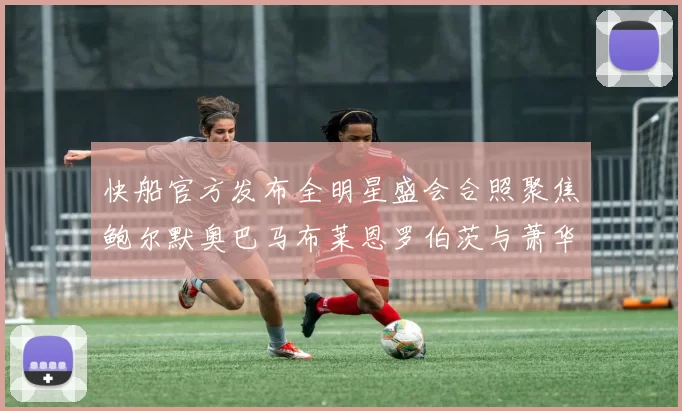 快船官方发布全明星盛会合照聚焦鲍尔默奥巴马布莱恩罗伯茨与萧华同框亮相