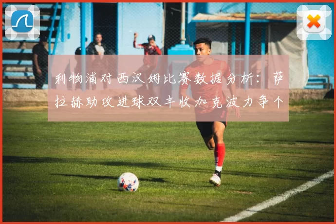 利物浦对西汉姆比赛数据分析：萨拉赫助攻进球双丰收加克波力争个人职业生涯50球